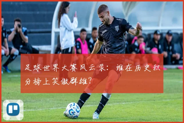 足球世界大赛风云录：谁在历史积分榜上笑傲群雄？