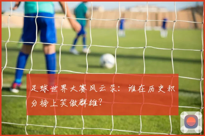 足球世界大赛风云录：谁在历史积分榜上笑傲群雄？